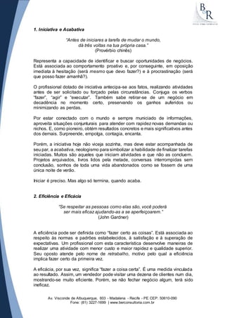 1. Iniciativa e Acabativa 
“Antes de iniciares a tarefa de mudar o mundo, 
dá três voltas na tua própria casa.” 
(Provérbio chinês) 
Representa a capacidade de identificar e buscar oportunidades de negócios. 
Está associada ao comportamento proativo e, por conseguinte, em oposição 
imediata à hesitação (será mesmo que devo fazer?) e à procrastinação (será 
que posso fazer amanhã?). 
O profissional dotado de iniciativa antecipa-se aos fatos, realizando atividades 
antes de ser solicitado ou forçado pelas circunstâncias. Conjuga os verbos 
“fazer”, “agir” e “executar”. Também sabe retirar-se de um negócio em 
decadência no momento certo, preservando os ganhos auferidos ou 
minimizando as perdas. 
Por estar conectado com o mundo e sempre municiado de informações, 
aproveita situações conjunturais para atender com rapidez novas demandas ou 
nichos. E, como pioneiro, obtém resultados concretos e mais significativos antes 
dos demais. Surpreende, empolga, contagia, encanta. 
Porém, a iniciativa hoje não viceja sozinha, mas deve estar acompanhada de 
seu par, a acabativa, neologismo para simbolizar a habilidade de finalizar tarefas 
iniciadas. Muitos são aqueles que iniciam atividades e que não as concluem. 
Projetos arquivados, livros lidos pela metade, conversas interrompidas sem 
conclusão, sonhos de toda uma vida abandonados como se fossem de uma 
única noite de verão. 
Iniciar é preciso. Mas algo só termina, quando acaba. 
2. Eficiência e Eficácia 
“Se respeitar as pessoas como elas são, você poderá 
ser mais eficaz ajudando-as a se aperfeiçoarem.” 
(John Gardner) 
A eficiência pode ser definida como “fazer certo as coisas”. Está associada ao 
respeito às normas e padrões estabelecidos, à satisfação e à superação de 
expectativas. Um profissional com esta característica desenvolve maneiras de 
realizar uma atividade com menor custo e maior rapidez e qualidade superior. 
Seu oposto atende pelo nome de retrabalho, motivo pelo qual a eficiência 
implica fazer certo da primeira vez. 
A eficácia, por sua vez, significa “fazer a coisa certa”. É uma medida vinculada 
ao resultado. Assim, um vendedor pode visitar uma dezena de clientes num dia, 
mostrando-se muito eficiente. Porém, se não fechar negócio algum, terá sido 
ineficaz. 
Av. Visconde de Albuquerque, 603 - Madalena - Recife - PE CEP: 50610-090 
Fone: (81) 3227-1699 | www.berconsultoria.com.br 
 