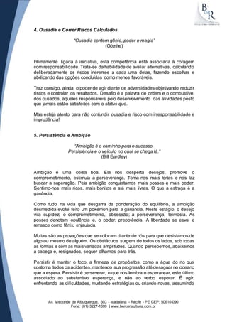 4. Ousadia e Correr Riscos Calculados 
“Ousadia contém gênio, poder e magia” 
(Göethe) 
Intimamente ligada à iniciativa, esta competência está associada à coragem 
com responsabilidade. Trata-se da habilidade de avaliar alternativas, calculando 
deliberadamente os riscos inerentes a cada uma delas, fazendo escolhas e 
abdicando das opções concluídas como menos favoráveis. 
Traz consigo, ainda, o poder de agir diante de adversidades objetivando reduzi r 
riscos e controlar os resultados. Desafio é a palavra de ordem e o combustível 
dos ousados, aqueles responsáveis pelo desenvolvimento das atividades posto 
que jamais estão satisfeitos com o status quo. 
Mas esteja atento para não confundir ousadia e risco com irresponsabilidade e 
imprudência! 
5. Persistência e Ambição 
“Ambição é o caminho para o sucesso. 
Persistência é o veículo no qual se chega lá.” 
(Bill Eardley) 
Ambição é uma coisa boa. Ela nos desperta desejos, promove o 
comprometimento, estimula a perseverança. Torna-nos mais fortes e nos faz 
buscar a superação. Pela ambição conquistamos mais posses e mais poder. 
Sentimo-nos mais ricos, mais bonitos e até mais livres. O que a estraga é a 
ganância. 
Como tudo na vida que desgarra da ponderação do equilíbrio, a ambição 
desmedida evolui feito um pokémon para a ganância. Neste estágio, o desejo 
vira cupidez; o comprometimento, obsessão; a perseverança, teimosia. As 
posses denotam opulência e, o poder, prepotência. A liberdade se esvai e 
renasce como fênix, enjaulada. 
Muitas são as provações que se colocam diante de nós para que desistamos de 
algo ou mesmo de alguém. Os obstáculos surgem de todos os lados, sob todas 
as formas e com as mais variadas amplitudes. Quando percebemos, abaixamos 
a cabeça e, resignados, sequer olhamos para trás. 
Persistir é manter o foco, a firmeza de propósitos, como a água do rio que 
contorna todos os acidentes, mantendo sua progressão até desaguar no oceano 
que a espera. Persistir é perseverar, o que nos lembra o esperançar, este último 
associado ao substantivo esperança, e não ao verbo esperar. É agir, 
enfrentando as dificuldades, mudando estratégias ou criando novas, assumindo 
Av. Visconde de Albuquerque, 603 - Madalena - Recife - PE CEP: 50610-090 
Fone: (81) 3227-1699 | www.berconsultoria.com.br 
 