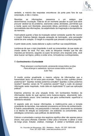 verdade, a maioria das respostas encontra-se da porta para fora de sua 
corporação, e não o inverso. 
Reunidas as informações, passamos a um estágio que 
denominamos incubação. Trata-se de um momento peculiar no qual você deve 
procurar abstrair-se do problema, exercendo outras atividades, permitindo que 
a mente opere com liberdade, associando idéias, permitindo a conjunção da 
racionalidade das informações, da subjetividade da imaginação e da experiência 
da memória. 
Você saberá quando a fase da incubação estiver concluída quando lhe ocorrer 
o insight. Estamos falando daquela sensação de iluminação, uma percepção 
súbita de uma solução. O insight é a resposta que precede a própria pergunta. 
A partir deste ponto, basta elaborar a ação e verificar sua exeqüibilidade. 
Lembre-se de que o mais importante é você se conscientizar de que existe um 
criador dentro de você. Por isso, evite os bloqueios mentais que lhe são 
impostos por terceiros, segundo os quais há sempre uma resposta certa, você 
deve buscar ser lógico, prático e evitar erros, brincadeiras e ambigüidades. 
7. Conhecimento e Curiosidade 
“Para alcançar o conhecimento, acrescente coisas todos os dias. 
Para alcançar a sabedoria, remova coisas todos os dias.” 
(Lao Tse) 
O mundo produz anualmente o mesmo volume de informações que a 
humanidade levou 40 mil anos para acumular. Todos os dias, quantos jornais 
podemos ler? Quantas revistas podemos consultar? Quantas e-zines podemos 
receber? Quantos canais de TV podemos assistir? Qual o custo de acessar 
informação nesta magnitude, muita dela em duplicidade? E qual sua aplicação 
prática? 
Estamos próximos de uma situação limite. Um bombardeio frenético de 
informações diante do qual agimos como buracos-negros, absorvendo tudo, 
mas assimilando pouco. Uma overdose que gera conhecimento superficial e 
sabedoria reduzida. 
O segredo está em buscar informações, a matéria-prima para a tomada 
consistente de decisões, mas sabendo processá-la em forma de conhecimento. 
E fazê-lo pessoalmente, ora pesquisando o mercado, observando as novidades 
e os fatores de atração ao consumidor; ora avaliando os concorrentes, suas 
estratégias comerciais, suas políticas de atendimento. 
Colocar a curiosidade a serviço dos negócios significa olhar não apenas para a 
árvore, mas para a floresta. Estender o olhar para o horizonte e cultivar a visão 
de longo prazo. Estudar, analisar, investigar. E adotar a humildade para se 
Av. Visconde de Albuquerque, 603 - Madalena - Recife - PE CEP: 50610-090 
Fone: (81) 3227-1699 | www.berconsultoria.com.br 
 