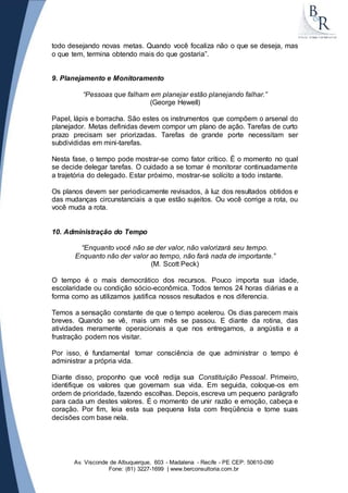 todo desejando novas metas. Quando você focaliza não o que se deseja, mas 
o que tem, termina obtendo mais do que gostaria”. 
9. Planejamento e Monitoramento 
“Pessoas que falham em planejar estão planejando falhar.” 
(George Hewell) 
Papel, lápis e borracha. São estes os instrumentos que compõem o arsenal do 
planejador. Metas definidas devem compor um plano de ação. Tarefas de curto 
prazo precisam ser priorizadas. Tarefas de grande porte necessitam ser 
subdivididas em mini-tarefas. 
Nesta fase, o tempo pode mostrar-se como fator crítico. É o momento no qual 
se decide delegar tarefas. O cuidado a se tomar é monitorar continuadamente 
a trajetória do delegado. Estar próximo, mostrar-se solícito a todo instante. 
Os planos devem ser periodicamente revisados, à luz dos resultados obtidos e 
das mudanças circunstanciais a que estão sujeitos. Ou você corrige a rota, ou 
você muda a rota. 
10. Administração do Tempo 
“Enquanto você não se der valor, não valorizará seu tempo. 
Enquanto não der valor ao tempo, não fará nada de importante.” 
(M. Scott Peck) 
O tempo é o mais democrático dos recursos. Pouco importa sua idade, 
escolaridade ou condição sócio-econômica. Todos temos 24 horas diárias e a 
forma como as utilizamos justifica nossos resultados e nos diferencia. 
Temos a sensação constante de que o tempo acelerou. Os dias parecem mais 
breves. Quando se vê, mais um mês se passou. E diante da rotina, das 
atividades meramente operacionais a que nos entregamos, a angústia e a 
frustração podem nos visitar. 
Por isso, é fundamental tomar consciência de que administrar o tempo é 
administrar a própria vida. 
Diante disso, proponho que você redija sua Constituição Pessoal. Primeiro, 
identifique os valores que governam sua vida. Em seguida, coloque-os em 
ordem de prioridade, fazendo escolhas. Depois, escreva um pequeno parágrafo 
para cada um destes valores. É o momento de unir razão e emoção, cabeça e 
coração. Por fim, leia esta sua pequena lista com freqüência e tome suas 
decisões com base nela. 
Av. Visconde de Albuquerque, 603 - Madalena - Recife - PE CEP: 50610-090 
Fone: (81) 3227-1699 | www.berconsultoria.com.br 
 