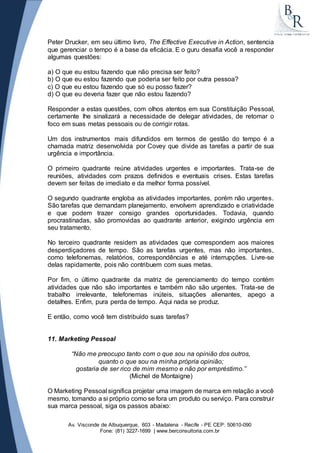 Peter Drucker, em seu último livro, The Effective Executive in Action, sentencia 
que gerenciar o tempo é a base da eficácia. E o guru desafia você a responder 
algumas questões: 
a) O que eu estou fazendo que não precisa ser feito? 
b) O que eu estou fazendo que poderia ser feito por outra pessoa? 
c) O que eu estou fazendo que só eu posso fazer? 
d) O que eu deveria fazer que não estou fazendo? 
Responder a estas questões, com olhos atentos em sua Constituição Pessoal, 
certamente lhe sinalizará a necessidade de delegar atividades, de retomar o 
foco em suas metas pessoais ou de corrigir rotas. 
Um dos instrumentos mais difundidos em termos de gestão do tempo é a 
chamada matriz desenvolvida por Covey que divide as tarefas a partir de sua 
urgência e importância. 
O primeiro quadrante reúne atividades urgentes e importantes. Trata-se de 
reuniões, atividades com prazos definidos e eventuais crises. Estas tarefas 
devem ser feitas de imediato e da melhor forma possível. 
O segundo quadrante engloba as atividades importantes, porém não urgentes. 
São tarefas que demandam planejamento, envolvem aprendizado e criatividade 
e que podem trazer consigo grandes oportunidades. Todavia, quando 
procrastinadas, são promovidas ao quadrante anterior, exigindo urgência em 
seu tratamento. 
No terceiro quadrante residem as atividades que correspondem aos maiores 
desperdiçadores de tempo. São as tarefas urgentes, mas não importantes, 
como telefonemas, relatórios, correspondências e até interrupções. Livre-se 
delas rapidamente, pois não contribuem com suas metas. 
Por fim, o último quadrante da matriz de gerenciamento do tempo contém 
atividades que não são importantes e também não são urgentes. Trata-se de 
trabalho irrelevante, telefonemas inúteis, situações alienantes, apego a 
detalhes. Enfim, pura perda de tempo. Aqui nada se produz. 
E então, como você tem distribuído suas tarefas? 
11. Marketing Pessoal 
“Não me preocupo tanto com o que sou na opinião dos outros, 
quanto o que sou na minha própria opinião; 
gostaria de ser rico de mim mesmo e não por empréstimo.” 
(Michel de Montaigne) 
O Marketing Pessoal significa projetar uma imagem de marca em relação a você 
mesmo, tomando a si próprio como se fora um produto ou serviço. Para construi r 
sua marca pessoal, siga os passos abaixo: 
Av. Visconde de Albuquerque, 603 - Madalena - Recife - PE CEP: 50610-090 
Fone: (81) 3227-1699 | www.berconsultoria.com.br 
 