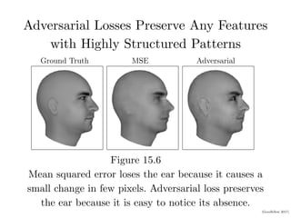 (Goodfellow 2017)
Adversarial Losses Preserve Any Features
with Highly Structured Patterns
Figure 15.6
CHAPTER 15. REPRESENTATION LEARNING
Ground Truth MSE Adversarial
Figure 15.6: Predictive generative networks provide an example of the importance of
learning which features are salient. In this example, the predictive generative network
has been trained to predict the appearance of a 3-D model of a human head at a specific
viewing angle. (Left)Ground truth. This is the correct image, which the network should
emit. (Center)Image produced by a predictive generative network trained with mean
squared error alone. Because the ears do not cause an extreme diﬀerence in brightness
compared to the neighboring skin, they were not suﬃciently salient for the model to learn
Mean squared error loses the ear because it causes a
small change in few pixels. Adversarial loss preserves
the ear because it is easy to notice its absence.
 