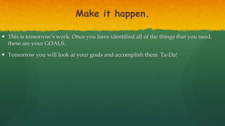Make it happen.
 This is tomorrow’s work. Once you have identified all of the things that you need,
these are your GOALS.
 Tomorrow you will look at your goals and accomplish them. Ta-Da!
 
