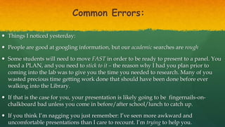 Common Errors:
 Things I noticed yesterday:
 People are good at googling information, but our academic searches are rough
 Some students will need to move FAST in order to be ready to present to a panel. You
need a PLAN, and you need to stick to it – the reason why I had you plan prior to
coming into the lab was to give you the time you needed to research. Many of you
wasted precious time getting work done that should have been done before ever
walking into the Library.
 If that is the case for you, your presentation is likely going to be fingernails-on-
chalkboard bad unless you come in before/after school/lunch to catch up.
 If you think I’m nagging you just remember: I’ve seen more awkward and
uncomfortable presentations than I care to recount. I’m trying to help you.
 