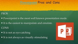 Powerpoint Pros and Cons
PROS
 Powerpoint is the most well known presentation mode.
 It is the easiest to manipulate and emulate.
CONS
 It is not as eye-catching
 It is not always as visually stimulating
 
