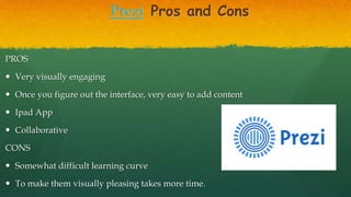 Prezi Pros and Cons
PROS
 Very visually engaging
 Once you figure out the interface, very easy to add content
 Ipad App
 Collaborative
CONS
 Somewhat difficult learning curve
 To make them visually pleasing takes more time.
 
