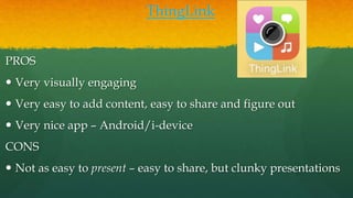 ThingLink
PROS
 Very visually engaging
 Very easy to add content, easy to share and figure out
 Very nice app – Android/i-device
CONS
 Not as easy to present – easy to share, but clunky presentations
 