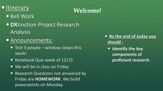 Welcome!Itinerary
 Bell Work
 DXtinction Project Research
Analysis
 Announcements:
 Test 3 people – window closes this
week!
 Notebook Quiz week of 12/15
 We will be in class on Friday
 Research Questions not answered by
Friday are HOMEWORK. We build
powerpoints on Monday.
 By the end of today you
should :
 Identify the key
components of
proficient research.
 