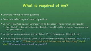 What is required of me?
 Answers to your research questions
 Sources attached to your research questions
 A way of keeping track of your answers and sources (This is part of your grade)
 Kept digitally – this will be turned in digitally. I should be able to click on your source and
find your answer.
 A plan for your creation of a presentation (Prezi, Powerpoint, Thinglink, etc)
 A plan for presentation day (How will we keep the audience’s attention? How will we
manage the room? Will we have handouts for classmates to follow along? Visual
aids? How many times should we practice?
 