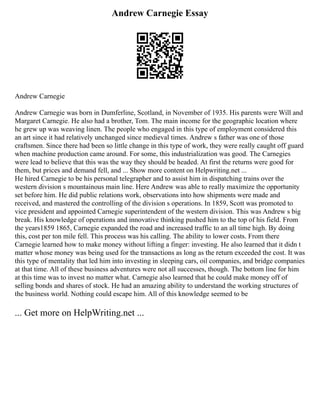 Andrew Carnegie Essay
Andrew Carnegie
Andrew Carnegie was born in Dumferline, Scotland, in November of 1935. His parents were Will and
Margaret Carnegie. He also had a brother, Tom. The main income for the geographic location where
he grew up was weaving linen. The people who engaged in this type of employment considered this
an art since it had relatively unchanged since medieval times. Andrew s father was one of those
craftsmen. Since there had been so little change in this type of work, they were really caught off guard
when machine production came around. For some, this industrialization was good. The Carnegies
were lead to believe that this was the way they should be headed. At first the returns were good for
them, but prices and demand fell, and ... Show more content on Helpwriting.net ...
He hired Carnegie to be his personal telegrapher and to assist him in dispatching trains over the
western division s mountainous main line. Here Andrew was able to really maximize the opportunity
set before him. He did public relations work, observations into how shipments were made and
received, and mastered the controlling of the division s operations. In 1859, Scott was promoted to
vice president and appointed Carnegie superintendent of the western division. This was Andrew s big
break. His knowledge of operations and innovative thinking pushed him to the top of his field. From
the years1859 1865, Carnegie expanded the road and increased traffic to an all time high. By doing
this, cost per ton mile fell. This process was his calling. The ability to lower costs. From there
Carnegie learned how to make money without lifting a finger: investing. He also learned that it didn t
matter whose money was being used for the transactions as long as the return exceeded the cost. It was
this type of mentality that led him into investing in sleeping cars, oil companies, and bridge companies
at that time. All of these business adventures were not all successes, though. The bottom line for him
at this time was to invest no matter what. Carnegie also learned that he could make money off of
selling bonds and shares of stock. He had an amazing ability to understand the working structures of
the business world. Nothing could escape him. All of this knowledge seemed to be
... Get more on HelpWriting.net ...
 