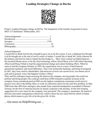 Leading Strategies Change at Davita
Project: Leading Strategies change at DaVita: The Integration of the Gambro Acquisition Course:
MGT 215 Submitted: 7thDecember, 2011
Acknowledgement ......................................................7
Introduction.................................................................8
Synopsis..................................................................9 20
Conclusion.....................................................................23
Bibliography...................................................................24
Acknowledgement
I would like to thank God for the strength he gave me to do this course. It was a challenge but through
it all he brought me to the end of twelve weeks of studies. I would like to thank Mr. Veron Johnson for
the patience and time he took to impart his knowledge to ... Show more content on Helpwriting.net ...
He recruited Harlan clever, to be the chief technology officer, David Barry to be COO (chief operating
officer) and Doug Vlchek to lead the organizational change and culture building efforts. When he
came to lead the company October of 1999, the organization was in a mess. It had financial
operational regulatory and moral difficulties. They were technically bankrupt, and being investigated
by SEC, they were sued by shareholders, had turnovers at twice our current level, was almost out of
cash and in general, wasn t the happiest of place. (Thiry)
Thiry and his colleagues begin assessing the talent in the company, moving people who could not
perform and hiring people who could get stuff done (GSD remained a popular acronym in the
company; being considered good at GSD was the highest compliment a teammate could receive)
persons were sent to the billing office, to work on collections and to fix the cash flow problem. In May
2000 more than 400 clinic managers, plus people from corporate headquarters assembled in Phoenix
Arizona, for the first of what has become an annual ,corporate wide meeting. At this first meeting
suggestions for a new name for the company were presented. The company s teammates, the board of
directors and senior management collectively voted to chose the new name DaVita which in Italian
phrase which means to give life or he/she gives life. At this
... Get more on HelpWriting.net ...
 