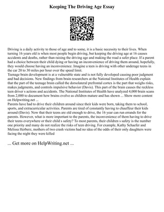 Keeping The Driving Age Essay
Driving is a daily activity to those of age and to some, it is a basic necessity to their lives. When
turning 16 years old is when most people begin driving, but keeping the driving age at 16 causes
accidents and deaths, rather than raising the driving age and making the road a safer place. If a parent
had a choice between their child dying or having an inconvenience of driving them around, hopefully,
they would choose having an inconvenience. Imagine a teen is driving with other underage teens in
the car 20 to 30 miles per hour over the speed limit.
Teenage brain development is at a vulnerable state and is not fully developed causing poor judgment
and bad decisions. New findings from brain researchers at the National Institutes of Health explain
that the part of the teenage brain called the dorsolateral prefrontal cortex is the part that weighs risks,
makes judgments, and controls impulsive behavior (Davis). This part of the brain causes the reckless
teen driver s actions and accidents. The National Institutes of Health have analyzed 4,000 brain scans
from 2,000 to document how brains evolve as children mature and has shown ... Show more content
on Helpwriting.net ...
Parents have had to drive their children around since their kids were born, taking them to school,
sports, and extracurricular activities. Parents are tired of constantly having to chauffeur their kids
around (Davis). Now that their teens are old enough to drive, the 16 year can run errands for the
parents. However, what is more important to the parents, the inconvenience of them having to drive
their teens everywhere or their child s safety? To most parents, their children s safety is the number
one priority and many do not realize the risks of teen driving. For example, Kathy Schaefer and
Melissa Herberz, mothers of two crash victims had no idea of the odds of their only daughters were
facing the night they were killed
... Get more on HelpWriting.net ...
 