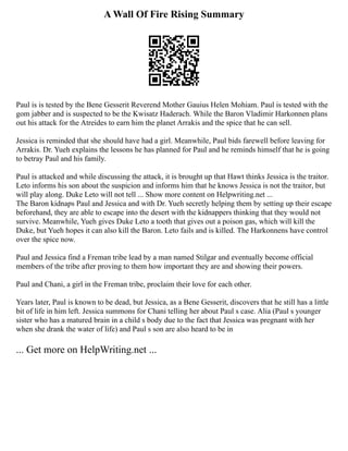 A Wall Of Fire Rising Summary
Paul is is tested by the Bene Gesserit Reverend Mother Gauius Helen Mohiam. Paul is tested with the
gom jabber and is suspected to be the Kwisatz Haderach. While the Baron Vladimir Harkonnen plans
out his attack for the Atreides to earn him the planet Arrakis and the spice that he can sell.
Jessica is reminded that she should have had a girl. Meanwhile, Paul bids farewell before leaving for
Arrakis. Dr. Yueh explains the lessons he has planned for Paul and he reminds himself that he is going
to betray Paul and his family.
Paul is attacked and while discussing the attack, it is brought up that Hawt thinks Jessica is the traitor.
Leto informs his son about the suspicion and informs him that he knows Jessica is not the traitor, but
will play along. Duke Leto will not tell ... Show more content on Helpwriting.net ...
The Baron kidnaps Paul and Jessica and with Dr. Yueh secretly helping them by setting up their escape
beforehand, they are able to escape into the desert with the kidnappers thinking that they would not
survive. Meanwhile, Yueh gives Duke Leto a tooth that gives out a poison gas, which will kill the
Duke, but Yueh hopes it can also kill the Baron. Leto fails and is killed. The Harkonnens have control
over the spice now.
Paul and Jessica find a Freman tribe lead by a man named Stilgar and eventually become official
members of the tribe after proving to them how important they are and showing their powers.
Paul and Chani, a girl in the Freman tribe, proclaim their love for each other.
Years later, Paul is known to be dead, but Jessica, as a Bene Gesserit, discovers that he still has a little
bit of life in him left. Jessica summons for Chani telling her about Paul s case. Alia (Paul s younger
sister who has a matured brain in a child s body due to the fact that Jessica was pregnant with her
when she drank the water of life) and Paul s son are also heard to be in
... Get more on HelpWriting.net ...
 