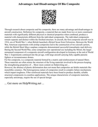 Advantages And Disadvantages Of Bio Composite
Through research about composite and bio composite, there are many advantage and disadvantages in
aircraft construction. Definition for composite, a material that are made from two or more constituent
materials with significantly different physical or chemical properties when combined, produce a
material with characteristic different from the individual components. The individual components
remain separate and distinct within the finished structure. In aircraft, the first composite aircraft was in
1916, era of World War 1, when British launched a Bristol Scout from Felixstowe. Between the World
War, American experiments with airship composites led to the construction of two aircraft carriers,
while the British Short Mayo seaplane composite demonstrated successful transatlantic mail delivery.
During the Second World War, some composites saw operational use including the Mistel, the larger
unmanned component of a composite aircraft configuration developed in Germany at the end of World
War 2. Experiments continued into the jet age, with large aircraft carrying fully capable parasite
fighters or reconnaissance drones.
For bio composite, is a composite material formed by a matrix and reinforcement of natural fibers.
These materials are often mimic the structure of the living materials involved in the process keeping
the strengthening properties of ... Show more content on Helpwriting.net ...
However, the absence of plastic deformation does not mean that composites are brittle materials like
monolithic ceramics. The heterogeneous nature of composites result in complex failure mechanisms
which impart toughness. Fiber reinforced materials have been found to produce durable, reliable
structural components in countless applications. The unique characteristic of composite materials,
especially anisotropy, require the use of special design
... Get more on HelpWriting.net ...
 