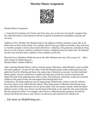 Meerkat Manor Assignment
Meerkat Manor Assignment
1. Using the Six Functions of a Family note from class, give at least two (2) specific examples from
the video that relate to each function (with the exception of production/consumption of goods and
services).
Addition of New Member The Meerkat relate to the addition of family members as they take in all
babies that are born in their horde. For example, when Flower gave birth to her babies, they took them
in. Another example is when Carlos mated with Flower s offspring. The group has a potential to bring
him in as well so that he could be a husband to Flower s offspring whom he mated with. The Meerkat
are also very territorial and so addition of new members can be rare.
Physical Care of Members Within the movie, the older Meerkat took care of the young. For ... Show
more content on Helpwriting.net ...
Meerkat Manor: Hunter Gatherers
After watching Meerkat Manor, I believe that the group of Meerkats, called Whiskers, most resemble
the hunter gatherers. To start off, the elders within the Meerkat group would continuously hunt and
gather the food for offspring and those who cannot take of themselves anymore. Just like traditional
hunter gathers, the men would leave to gather the larger preys while the women would stay and
babysit the kids while gathering nuts, berries, herbs, and small prey which they would use to feed the
children of the group to take care and support them through their lives.
Furthermore, the hunter gatherers travel in large groups called hordes, which is what the whiskers
have been shown to do within Meerkat Manor. These large groups of Meerkat claimed land using
scent, and followed the rules that were set up the leader, who was usually a female within the hunter
gatherer society. In this case, Flower was the head of the horde as she made the rules and commands
that the group must follow. For example, when Flower s offspring became pregnant, she beat her
because she broke the rules as only Flower was allowed to get married if she wished to do
... Get more on HelpWriting.net ...
 