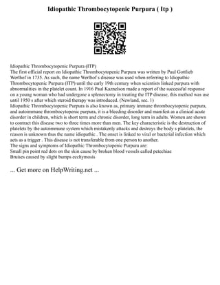 Idiopathic Thrombocytopenic Purpura ( Itp )
Idiopathic Thrombocytopenic Purpura (ITP)
The first official report on Idiopathic Thrombocytopenic Purpura was written by Paul Gottlieb
Werlhof in 1735. As such, the name Werlhof s disease was used when referring to Idiopathic
Thrombocytopenic Purpura (ITP) until the early 19th century when scientists linked purpura with
abnormalities in the platelet count. In 1916 Paul Kaznelson made a report of the successful response
on a young woman who had undergone a splenectomy in treating the ITP disease, this method was use
until 1950 s after which steroid therapy was introduced. (Newland, sec. 1)
Idiopathic Thrombocytopenic Purpura is also known as, primary immune thrombocytopenic purpura,
and autoimmune thrombocytopenic purpura, it is a bleeding disorder and manifest as a clinical acute
disorder in children, which is short term and chronic disorder, long term in adults. Women are shown
to contract this disease two to three times more than men. The key characteristic is the destruction of
platelets by the autoimmune system which mistakenly attacks and destroys the body s platelets, the
reason is unknown thus the name idiopathic . The onset is linked to viral or bacterial infection which
acts as a trigger . This disease is not transferable from one person to another.
The signs and symptoms of Idiopathic Thrombocytopenic Purpura are:
Small pin point red dots on the skin cause by broken blood vessels called petechiae
Bruises caused by slight bumps ecchymosis
... Get more on HelpWriting.net ...
 