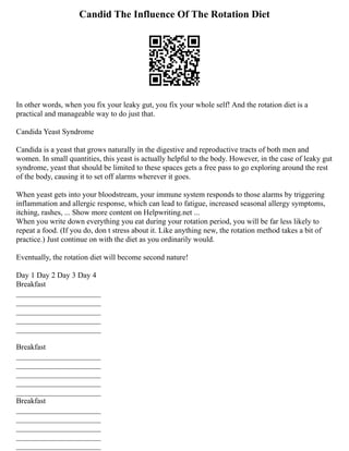 Candid The Influence Of The Rotation Diet
In other words, when you fix your leaky gut, you fix your whole self! And the rotation diet is a
practical and manageable way to do just that.
Candida Yeast Syndrome
Candida is a yeast that grows naturally in the digestive and reproductive tracts of both men and
women. In small quantities, this yeast is actually helpful to the body. However, in the case of leaky gut
syndrome, yeast that should be limited to these spaces gets a free pass to go exploring around the rest
of the body, causing it to set off alarms wherever it goes.
When yeast gets into your bloodstream, your immune system responds to those alarms by triggering
inflammation and allergic response, which can lead to fatigue, increased seasonal allergy symptoms,
itching, rashes, ... Show more content on Helpwriting.net ...
When you write down everything you eat during your rotation period, you will be far less likely to
repeat a food. (If you do, don t stress about it. Like anything new, the rotation method takes a bit of
practice.) Just continue on with the diet as you ordinarily would.
Eventually, the rotation diet will become second nature!
Day 1 Day 2 Day 3 Day 4
Breakfast
______________________
______________________
______________________
______________________
______________________
Breakfast
______________________
______________________
______________________
______________________
______________________
Breakfast
______________________
______________________
______________________
______________________
______________________
 