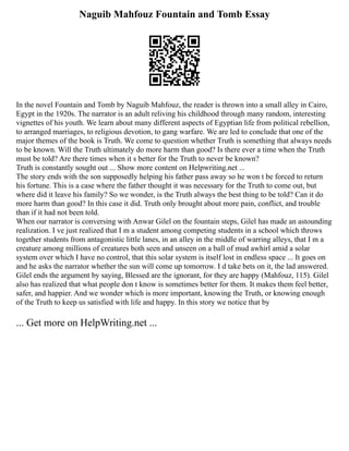 Naguib Mahfouz Fountain and Tomb Essay
In the novel Fountain and Tomb by Naguib Mahfouz, the reader is thrown into a small alley in Cairo,
Egypt in the 1920s. The narrator is an adult reliving his childhood through many random, interesting
vignettes of his youth. We learn about many different aspects of Egyptian life from political rebellion,
to arranged marriages, to religious devotion, to gang warfare. We are led to conclude that one of the
major themes of the book is Truth. We come to question whether Truth is something that always needs
to be known. Will the Truth ultimately do more harm than good? Is there ever a time when the Truth
must be told? Are there times when it s better for the Truth to never be known?
Truth is constantly sought out ... Show more content on Helpwriting.net ...
The story ends with the son supposedly helping his father pass away so he won t be forced to return
his fortune. This is a case where the father thought it was necessary for the Truth to come out, but
where did it leave his family? So we wonder, is the Truth always the best thing to be told? Can it do
more harm than good? In this case it did. Truth only brought about more pain, conflict, and trouble
than if it had not been told.
When our narrator is conversing with Anwar Gilel on the fountain steps, Gilel has made an astounding
realization. I ve just realized that I m a student among competing students in a school which throws
together students from antagonistic little lanes, in an alley in the middle of warring alleys, that I m a
creature among millions of creatures both seen and unseen on a ball of mud awhirl amid a solar
system over which I have no control, that this solar system is itself lost in endless space ... It goes on
and he asks the narrator whether the sun will come up tomorrow. I d take bets on it, the lad answered.
Gilel ends the argument by saying, Blessed are the ignorant, for they are happy (Mahfouz, 115). Gilel
also has realized that what people don t know is sometimes better for them. It makes them feel better,
safer, and happier. And we wonder which is more important, knowing the Truth, or knowing enough
of the Truth to keep us satisfied with life and happy. In this story we notice that by
... Get more on HelpWriting.net ...
 