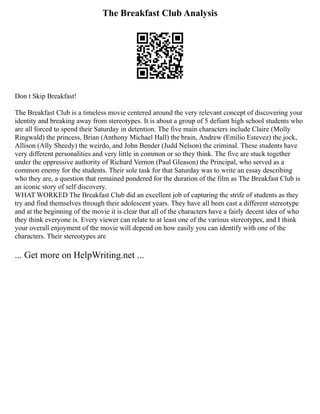 The Breakfast Club Analysis
Don t Skip Breakfast!
The Breakfast Club is a timeless movie centered around the very relevant concept of discovering your
identity and breaking away from stereotypes. It is about a group of 5 defiant high school students who
are all forced to spend their Saturday in detention. The five main characters include Claire (Molly
Ringwald) the princess, Brian (Anthony Michael Hall) the brain, Andrew (Emilio Estevez) the jock,
Allison (Ally Sheedy) the weirdo, and John Bender (Judd Nelson) the criminal. These students have
very different personalities and very little in common or so they think. The five are stuck together
under the oppressive authority of Richard Vernon (Paul Gleason) the Principal, who served as a
common enemy for the students. Their sole task for that Saturday was to write an essay describing
who they are, a question that remained pondered for the duration of the film as The Breakfast Club is
an iconic story of self discovery.
WHAT WORKED The Breakfast Club did an excellent job of capturing the strife of students as they
try and find themselves through their adolescent years. They have all been cast a different stereotype
and at the beginning of the movie it is clear that all of the characters have a fairly decent idea of who
they think everyone is. Every viewer can relate to at least one of the various stereotypes, and I think
your overall enjoyment of the movie will depend on how easily you can identify with one of the
characters. Their stereotypes are
... Get more on HelpWriting.net ...
 