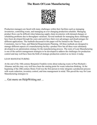 The Roots Of Lean Manufacturing
Production managers are faced with many challenges within their facilities such as managing
inventories, controlling waste, and managing an ever changing production schedule. Managing
product flows can be difficult when balancing supply chain inventories with demand changes or
scheduling problems due to throughput variations. Several methods for managing these challenges
have been developed through the years and each have their own advantages and disadvantages for
different applications. The methods discussed in this paper will be limited to the Theory of
Constraints, Just in Time, and Material Requirements Planning. All three methods are designed to
manage different aspects of a manufacturing facility s product flow but all three were ultimately
developed as an optimization strategy for the manufacturing process. The roots of Lean Manufacturing
is one of the earliest management strategies to be developed to address the challenges for production
control and may well have been the birth of strategic production control as we know it today.
LEAN MANUFACTURING
At the end of the 18th century Benjamin Franklin wrote about reducing waste in Poor Richard s
Almanac and this may very well have been the starting point for waste reduction thinking. At the
beginning of the 20th century Henry Ford was the first person to truly integrate a production process
with waste reduction, inventory control, and time management in mind. This paved the way for Lean
Manufacturing strategies to
... Get more on HelpWriting.net ...
 