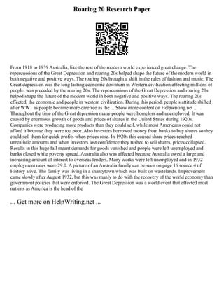 Roaring 20 Research Paper
From 1918 to 1939 Australia, like the rest of the modern world experienced great change. The
repercussions of the Great Depression and roaring 20s helped shape the future of the modern world in
both negative and positive ways. The roaring 20s brought a shift in the rules of fashion and music. The
Great depression was the long lasting economic downturn in Western civilization affecting millions of
people, was preceded by the roaring 20s. The repercussions of the Great Depression and roaring 20s
helped shape the future of the modern world in both negative and positive ways. The roaring 20s
effected, the economic and people in western civilization. During this period, people s attitude shifted
after WW1 as people became more carefree as the ... Show more content on Helpwriting.net ...
Throughout the time of the Great depression many people were homeless and unemployed. It was
caused by enormous growth of goods and prices of shares in the United States during 1920s.
Companies were producing more products than they could sell, while most Americans could not
afford it because they were too poor. Also investors borrowed money from banks to buy shares so they
could sell them for quick profits when prices rose. In 1920s this caused share prices reached
unrealistic amounts and when investors lost confidence they rushed to sell shares, prices collapsed.
Results in this huge fall meant demands for goods vanished and people were left unemployed and
banks closed while poverty spread. Australia also was affected because Australia owed a large and
increasing amount of interest to overseas lenders. Many works were left unemployed and in 1932
employment rates were 29.0. A picture of an Australia family can be seen on page 16 source 4 of
History alive. The family was living in a shantytown which was built on wastelands. Improvement
came slowly after August 1932, but this was manly to do with the recovery of the world economy than
government policies that were enforced. The Great Depression was a world event that effected most
nations as America is the head of the
... Get more on HelpWriting.net ...
 
