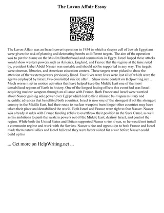 The Lavon Affair Essay
The Lavon Affair was an Israeli covert operation in 1954 in which a sleeper cell of Jewish Egyptians
were given the task of planting and detonating bombs at different targets. The aim of the operation
was to put the blame on the Muslim Brotherhood and communists in Egypt. Israel hoped these attacks
would show western powers such as America, England, and France that the regime at the time ruled
by, president Gabel Abdel Nasser was unstable and should not be supported in any way. The targets
were cinemas, libraries, and American education centers. These targets were picked to draw the
attention of the western powers previously listed. Four lives were lives were lost all of which were the
agents employed by Israel, two committed suicide after ... Show more content on Helpwriting.net ...
Much worse it set in motion activities that have helped keep the Middle East one of the most
destabilized regions of Earth in history. One of the longest lasting effects this event had was Israel
acquiring nuclear weapons through an alliance with France. Both France and Israel were worried
about Nasser gaining sole power over Egypt which led to their alliance built upon military and
scientific advances that benefitted both countries. Israel is now one of the strongest if not the strongest
country in the Middle East, had their route to nuclear weapons been longer other countries may have
taken their place and destabilized the world. Both Israel and France were right to fear Nasser. Nasser
was already at odds with France funding rebels to overthrow their position in the Suez Canal, as well
as his ambitions to push the western powers out of the Middle East, destroy Israel, and control the
region. While both the United States and Britain supported Nasser s rise it was, so he would not install
a communist regime and work with the Soviets. Nasser s rise and opposition to both France and Israel
made them natural allies and Israel believed they were better suited for a war before Nasser could
build up his
... Get more on HelpWriting.net ...
 