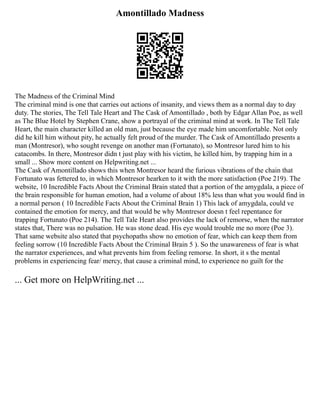 Amontillado Madness
The Madness of the Criminal Mind
The criminal mind is one that carries out actions of insanity, and views them as a normal day to day
duty. The stories, The Tell Tale Heart and The Cask of Amontillado , both by Edgar Allan Poe, as well
as The Blue Hotel by Stephen Crane, show a portrayal of the criminal mind at work. In The Tell Tale
Heart, the main character killed an old man, just because the eye made him uncomfortable. Not only
did he kill him without pity, he actually felt proud of the murder. The Cask of Amontillado presents a
man (Montresor), who sought revenge on another man (Fortunato), so Montresor lured him to his
catacombs. In there, Montresor didn t just play with his victim, he killed him, by trapping him in a
small ... Show more content on Helpwriting.net ...
The Cask of Amontillado shows this when Montresor heard the furious vibrations of the chain that
Fortunato was fettered to, in which Montresor hearken to it with the more satisfaction (Poe 219). The
website, 10 Incredible Facts About the Criminal Brain stated that a portion of the amygdala, a piece of
the brain responsible for human emotion, had a volume of about 18% less than what you would find in
a normal person ( 10 Incredible Facts About the Criminal Brain 1) This lack of amygdala, could ve
contained the emotion for mercy, and that would be why Montresor doesn t feel repentance for
trapping Fortunato (Poe 214). The Tell Tale Heart also provides the lack of remorse, when the narrator
states that, There was no pulsation. He was stone dead. His eye would trouble me no more (Poe 3).
That same website also stated that psychopaths show no emotion of fear, which can keep them from
feeling sorrow (10 Incredible Facts About the Criminal Brain 5 ). So the unawareness of fear is what
the narrator experiences, and what prevents him from feeling remorse. In short, it s the mental
problems in experiencing fear/ mercy, that cause a criminal mind, to experience no guilt for the
... Get more on HelpWriting.net ...
 
