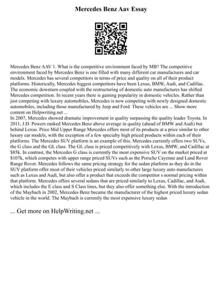 Mercedes Benz Aav Essay
Mercedes Benz AAV 1. What is the competitive environment faced by MB? The competitive
environment faced by Mercedes Benz is one filled with many different car manufactures and car
models. Mercedes has several competitors in terms of price and quality on all of their product
platforms. Historically, Mercedes biggest competitors have been Lexus, BMW, Audi, and Cadillac.
The economic downturn coupled with the restructuring of domestic auto manufactures has shifted
Mercedes competition. In recent years there is gaining popularity in domestic vehicles. Rather than
just competing with luxury automobiles, Mercedes is now competing with newly designed domestic
automobiles, including those manufactured by Jeep and Ford. These vehicles are ... Show more
content on Helpwriting.net ...
In 2007, Mercedes showed dramatic improvement in quality surpassing the quality leader Toyota. In
2011, J.D. Powers ranked Mercedes Benz above average in quality (ahead of BMW and Audi) but
behind Lexus. Price Mid Upper Range Mercedes offers most of its products at a price similar to other
luxury car models, with the exception of a few specialty high priced products within each of their
platforms. The Mercedes SUV platform is an example of this. Mercedes currently offers two SUVs,
the G class and the GL class. The GL class is priced competitively with Lexus, BMW, and Cadillac at
$85k. In contrast, the Mercedes G class is currently the most expensive SUV on the market priced at
$107k, which competes with upper range priced SUVs such as the Porsche Cayenne and Land Rover
Range Rover. Mercedes follows the same pricing strategy for the sedan platform as they do in the
SUV platform offer most of their vehicles priced similarly to other large luxury auto manufactures
such as Lexus and Audi, but also offer a product that exceeds the competitor s normal pricing within
that platform. Mercedes offers several sedans that are priced similarly to Lexus, Cadillac, and Audi,
which includes the E class and S Class lines, but they also offer something else. With the introduction
of the Maybach in 2002, Mercedes Benz became the manufacturer of the highest priced luxury sedan
vehicle in the world. The Maybach is currently the most expensive luxury sedan
... Get more on HelpWriting.net ...
 