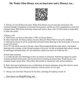 Mr. Walter Elias Disney was an Innovator and a Pioneer, An...
A. During a 43 year Hollywood career, Walter Elias Disney was an innovator and pioneer. His
creations brought a foundation of animated entertainment, and the use of his imagination to create new
and great ideas. Walt Disney had many unique and creative ideas, none of which where to impossible
to make into reality.
I) Disney s life
A. Walt Disney was born on December 5 1901 in Chicago Illinois.
B. After waltz birth, the Disney family moved to Missouri Where Walt lived out his childhood.
C. Walt had an interest in art; he would often sell hand written drawings to the local people in his town
to get extra money.
D. In 1917 the family moved to Chicago, where Walt attended McKinley high school. And studied
drawing in the evenings, at the Chicago academy of fine arts. He did not graduate high school, instead
he had bigger and better plans. He was enlisted as a Red Cross driver in world war one.
II) Walt and cartooning
a. A couple decades later Walt began to have an interest in animation. Walt Disney began his carrier
creating animated commercials, later he moved on to creating animation films. Producing his own
company laugh o grams films, These films allowed him to experiment with cartoon animation.
B. Walt s first type of production was a combination of cartoon animation, along side with live action.
He integrated some of his animation characters with the actions of a live girl.
C . Disney won more than 100 prizes for his films, including 29 academy awards. In
... Get more on HelpWriting.net ...
 