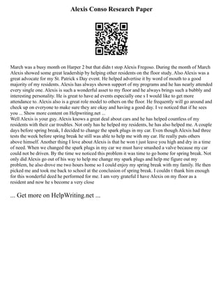 Alexis Conso Research Paper
March was a busy month on Harper 2 but that didn t stop Alexis Fregoso. During the month of March
Alexis showed some great leadership by helping other residents on the floor study. Also Alexis was a
great advocate for my St. Patrick s Day event. He helped advertise it by word of mouth to a good
majority of my residents. Alexis has always shown support of my programs and he has nearly attended
every single one. Alexis is such a wonderful asset to my floor and he always brings such a bubbly and
interesting personality. He is great to have ad events especially one s I would like to get more
attendance to. Alexis also is a great role model to others on the floor. He frequently will go around and
check up on everyone to make sure they are okay and having a good day. I ve noticed that if he sees
you ... Show more content on Helpwriting.net ...
Well Alexis is your guy. Alexis knows a great deal about cars and he has helped countless of my
residents with their car troubles. Not only has he helped my residents, he has also helped me. A couple
days before spring break, I decided to change the spark plugs in my car. Even though Alexis had three
tests the week before spring break he still was able to help me with my car. He really puts others
above himself. Another thing I love about Alexis is that he won t just leave you high and dry in a time
of need. When we changed the spark plugs in my car we must have smashed a valve because my car
could not be driven. By the time we noticed this problem it was time to go home for spring break. Not
only did Alexis go out of his way to help me change my spark plugs and help me figure out my
problem, he also drove me two hours home so I could enjoy my spring break with my family. He then
picked me and took me back to school at the conclusion of spring break. I couldn t thank him enough
for this wonderful deed he performed for me. I am very grateful I have Alexis on my floor as a
resident and now he s become a very close
... Get more on HelpWriting.net ...
 