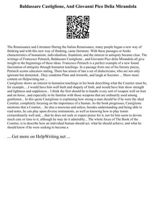 Baldassare Castiglione, And Giovanni Pico Delia Mirandola
The Renaissance and Literature During the Italian Renaissance, many people began a new way of
thinking and with this new way of thinking, came literature. With these passages or books
characteristics of humanism, individualism, feudalism, and the interest in antiquity became clear. The
writings of Francesco Petrarch, Baldassare Castiglione , and Giovanni Pico delia Mirandola all give
insight to the beginnings of these ideas. Francesco Petrarch is a perfect example of a new found
fascination of antiquity through humanist teachings. In a passage from one of his literary pieces,
Petrarch scorns educators stating, There has arisen of late a set of dialecticians, who are not only
ignorant but demented...They condemn Plato and Aristotle, and laugh at Socrates ... Show more
content on Helpwriting.net ...
Castiglione shows an interest in humanist teachings in his book describing what the Courtier must be,
for example, ...I would have him well built and shapely of limb, and would have him show strength
and lightness and suppleness... I think the first should be to handle every sort of weapon well on foot
and on horse...and especially to be familiar with those weapons that are ordinarily used among
gentlemen... In this quote Castiglione is explaining how strong a man should be if he were the ideal
Courtier, completely focusing on the importance of a human. As the book progresses, Castiglione
mentions that a Courtier, ...be also a musician and unless, besides understanding and being able to
read notes, he can play upon diverse instruments, as well as knowing how to play tennis
extraordinarily well and, ...that he does not seek or expect praise for it, nor let him seem to devote
much care or time to it, although he may do it admirably... The whole focus of The Book of the
Courtier, is to describe how an individual human should act, what he should achieve, and what he
should know if he were seeking to become a
... Get more on HelpWriting.net ...
 