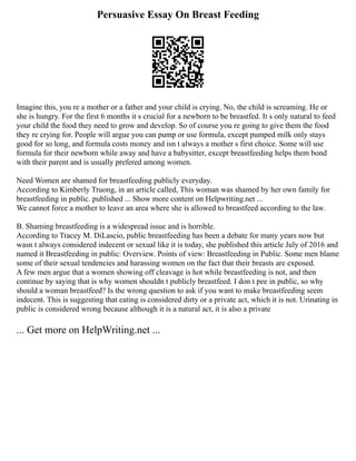 Persuasive Essay On Breast Feeding
Imagine this, you re a mother or a father and your child is crying. No, the child is screaming. He or
she is hungry. For the first 6 months it s crucial for a newborn to be breastfed. It s only natural to feed
your child the food they need to grow and develop. So of course you re going to give them the food
they re crying for. People will argue you can pump or use formula, except pumped milk only stays
good for so long, and formula costs money and isn t always a mother s first choice. Some will use
formula for their newborn while away and have a babysitter, except breastfeeding helps them bond
with their parent and is usually prefered among women.
Need Women are shamed for breastfeeding publicly everyday.
According to Kimberly Truong, in an article called, This woman was shamed by her own family for
breastfeeding in public. published ... Show more content on Helpwriting.net ...
We cannot force a mother to leave an area where she is allowed to breastfeed according to the law.
B. Shaming breastfeeding is a widespread issue and is horrible.
According to Tracey M. DiLascio, public breastfeeding has been a debate for many years now but
wasn t always considered indecent or sexual like it is today, she published this article July of 2016 and
named it Breastfeeding in public: Overview. Points of view: Breastfeeding in Public. Some men blame
some of their sexual tendencies and harassing women on the fact that their breasts are exposed.
A few men argue that a women showing off cleavage is hot while breastfeeding is not, and then
continue by saying that is why women shouldn t publicly breastfeed. I don t pee in public, so why
should a woman breastfeed? Is the wrong question to ask if you want to make breastfeeding seem
indecent. This is suggesting that eating is considered dirty or a private act, which it is not. Urinating in
public is considered wrong because although it is a natural act, it is also a private
... Get more on HelpWriting.net ...
 