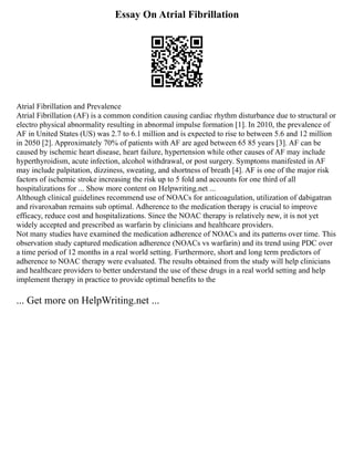 Essay On Atrial Fibrillation
Atrial Fibrillation and Prevalence
Atrial Fibrillation (AF) is a common condition causing cardiac rhythm disturbance due to structural or
electro physical abnormality resulting in abnormal impulse formation [1]. In 2010, the prevalence of
AF in United States (US) was 2.7 to 6.1 million and is expected to rise to between 5.6 and 12 million
in 2050 [2]. Approximately 70% of patients with AF are aged between 65 85 years [3]. AF can be
caused by ischemic heart disease, heart failure, hypertension while other causes of AF may include
hyperthyroidism, acute infection, alcohol withdrawal, or post surgery. Symptoms manifested in AF
may include palpitation, dizziness, sweating, and shortness of breath [4]. AF is one of the major risk
factors of ischemic stroke increasing the risk up to 5 fold and accounts for one third of all
hospitalizations for ... Show more content on Helpwriting.net ...
Although clinical guidelines recommend use of NOACs for anticoagulation, utilization of dabigatran
and rivaroxaban remains sub optimal. Adherence to the medication therapy is crucial to improve
efficacy, reduce cost and hospitalizations. Since the NOAC therapy is relatively new, it is not yet
widely accepted and prescribed as warfarin by clinicians and healthcare providers.
Not many studies have examined the medication adherence of NOACs and its patterns over time. This
observation study captured medication adherence (NOACs vs warfarin) and its trend using PDC over
a time period of 12 months in a real world setting. Furthermore, short and long term predictors of
adherence to NOAC therapy were evaluated. The results obtained from the study will help clinicians
and healthcare providers to better understand the use of these drugs in a real world setting and help
implement therapy in practice to provide optimal benefits to the
... Get more on HelpWriting.net ...
 