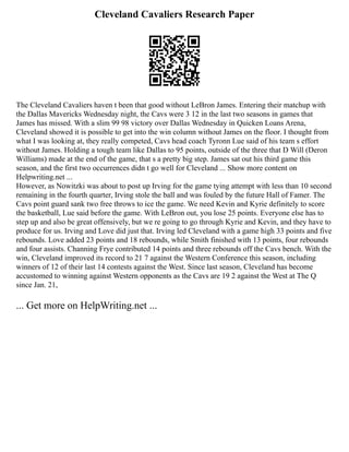 Cleveland Cavaliers Research Paper
The Cleveland Cavaliers haven t been that good without LeBron James. Entering their matchup with
the Dallas Mavericks Wednesday night, the Cavs were 3 12 in the last two seasons in games that
James has missed. With a slim 99 98 victory over Dallas Wednesday in Quicken Loans Arena,
Cleveland showed it is possible to get into the win column without James on the floor. I thought from
what I was looking at, they really competed, Cavs head coach Tyronn Lue said of his team s effort
without James. Holding a tough team like Dallas to 95 points, outside of the three that D Will (Deron
Williams) made at the end of the game, that s a pretty big step. James sat out his third game this
season, and the first two occurrences didn t go well for Cleveland ... Show more content on
Helpwriting.net ...
However, as Nowitzki was about to post up Irving for the game tying attempt with less than 10 second
remaining in the fourth quarter, Irving stole the ball and was fouled by the future Hall of Famer. The
Cavs point guard sank two free throws to ice the game. We need Kevin and Kyrie definitely to score
the basketball, Lue said before the game. With LeBron out, you lose 25 points. Everyone else has to
step up and also be great offensively, but we re going to go through Kyrie and Kevin, and they have to
produce for us. Irving and Love did just that. Irving led Cleveland with a game high 33 points and five
rebounds. Love added 23 points and 18 rebounds, while Smith finished with 13 points, four rebounds
and four assists. Channing Frye contributed 14 points and three rebounds off the Cavs bench. With the
win, Cleveland improved its record to 21 7 against the Western Conference this season, including
winners of 12 of their last 14 contests against the West. Since last season, Cleveland has become
accustomed to winning against Western opponents as the Cavs are 19 2 against the West at The Q
since Jan. 21,
... Get more on HelpWriting.net ...
 