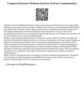 Compare Electronic Mediated And Face-To-Face Communication
Compare Electronic Mediated and Face to Face Communication Communication is evolving quickly,
offering us more options than ever before. Cellphone calls, texting via short messaging (SMS), Skype,
teleconferencing, Facebook, Twitter, Blogs, and face to face communication all play a major role in
how people communicate with others around the world. Despite how I may fee, face to face
communication is the best way to communicate with people because a lot of things won t get taken out
of context and their won t be any misunderstanding.
People are now connected electronically to 24 hour news cycles, updates on all the movements and
activities of friends and celebrities, and even, in the case of physicians, with latest research findings on
diagnoses and treatments of illnesses. Even counseling has expanded thanks to the Internet where
some counselors now offer group sessions via chat, or provide treatment via instant messaging and
emails. Psychologists have expressed concern whether computer mediated communication (CMC)
will help or hinder those individuals who may be lonely and isolated from others. CMC has definitely
changed how we communicate with others and has had an equal amount of problems related to
misinterpretation.
When it came to choosing one form of computer or electronic mediated communication, I decided to
go with texting via short messaging system (SMS) due to many reasons with the main reason is
because in the generation I live in we are always on our phones
... Get more on HelpWriting.net ...
 