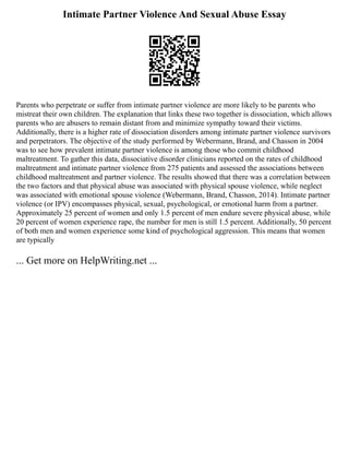 Intimate Partner Violence And Sexual Abuse Essay
Parents who perpetrate or suffer from intimate partner violence are more likely to be parents who
mistreat their own children. The explanation that links these two together is dissociation, which allows
parents who are abusers to remain distant from and minimize sympathy toward their victims.
Additionally, there is a higher rate of dissociation disorders among intimate partner violence survivors
and perpetrators. The objective of the study performed by Webermann, Brand, and Chasson in 2004
was to see how prevalent intimate partner violence is among those who commit childhood
maltreatment. To gather this data, dissociative disorder clinicians reported on the rates of childhood
maltreatment and intimate partner violence from 275 patients and assessed the associations between
childhood maltreatment and partner violence. The results showed that there was a correlation between
the two factors and that physical abuse was associated with physical spouse violence, while neglect
was associated with emotional spouse violence (Webermann, Brand, Chasson, 2014). Intimate partner
violence (or IPV) encompasses physical, sexual, psychological, or emotional harm from a partner.
Approximately 25 percent of women and only 1.5 percent of men endure severe physical abuse, while
20 percent of women experience rape, the number for men is still 1.5 percent. Additionally, 50 percent
of both men and women experience some kind of psychological aggression. This means that women
are typically
... Get more on HelpWriting.net ...
 