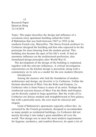 15
Research Paper
Qianwen Deng
12/14/2018
Topic: This paper describes the design and influence of a
seventeen-story apartment building called the Unité
d’Habitation that was built between 1947 to 1952 in the
southern French city, Marseilles. The Swiss-French architect Le
Corbusier designed the building and him who expected to be the
prototype for mass housing from the modern period. This
building also became the apex of his life’s work. It had an
enormous influence on the architectural profession, also
formulated design principles after World War II.
The development of the design of the building is explained,
together with the relevant influences. A critical investigation
concentrates on the kitchen design is presented, along with a
commentary on its role as a model for the new modern lifestyle.
Introduction
Among the masters who laid the foundation of modern
architecture and design, my favorite is Le Corbusier. Unlike the
German absolutism of Mies Van der Rohe and Gropius, Le
Corbusier who is from France is more of an artist. Perhaps the
reinforced concrete houses of Mies Van der Rohe and Gropius
can be directly copied in large quantities. But the works of Le
Corbusier are always modern and straightforward at first glance,
but with a particular taste, the core must be classical and
elegant.
Unité d’Habitation's apartments typically reflect this. As
entrusted by the French government, designed to accommodate
as many people as residential buildings, Le Corbusier did not
merely develop it into today's great matchbox all over the
world. This design was to meet the most modern requirements
for hygiene, aesthetics, and comfort.However, he spent a lot of
 