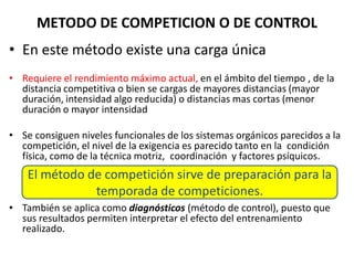 METODO DE COMPETICION O DE CONTROL
• En este método existe una carga única
• Requiere el rendimiento máximo actual, en el ámbito del tiempo , de la
distancia competitiva o bien se cargas de mayores distancias (mayor
duración, intensidad algo reducida) o distancias mas cortas (menor
duración o mayor intensidad
• Se consiguen niveles funcionales de los sistemas orgánicos parecidos a la
competición, el nivel de la exigencia es parecido tanto en la condición
física, como de la técnica motriz, coordinación y factores psíquicos.
• También se aplica como diagnósticos (método de control), puesto que
sus resultados permiten interpretar el efecto del entrenamiento
realizado.
El método de competición sirve de preparación para la
temporada de competiciones.
 
