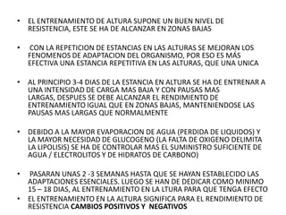 • EL ENTRENAMIENTO DE ALTURA SUPONE UN BUEN NIVEL DE
RESISTENCIA, ESTE SE HA DE ALCANZAR EN ZONAS BAJAS
• CON LA REPETICION DE ESTANCIAS EN LAS ALTURAS SE MEJORAN LOS
FENOMENOS DE ADAPTACION DEL ORGANISMO, POR ESO ES MÁS
EFECTIVA UNA ESTANCIA REPETITIVA EN LAS ALTURAS, QUE UNA UNICA
• AL PRINCIPIO 3-4 DIAS DE LA ESTANCIA EN ALTURA SE HA DE ENTRENAR A
UNA INTENSIDAD DE CARGA MAS BAJA Y CON PAUSAS MAS
LARGAS, DESPUES SE DEBE ALCANZAR EL RENDIMIENTO DE
ENTRENAMIENTO IGUAL QUE EN ZONAS BAJAS, MANTENIENDOSE LAS
PAUSAS MAS LARGAS QUE NORMALMENTE
• DEBIDO A LA MAYOR EVAPORACION DE AGUA (PERDIDA DE LIQUIDOS) Y
LA MAYOR NECESIDAD DE GLUCOGENO (LA FALTA DE OXIGENO DELIMITA
LA LIPOLISIS) SE HA DE CONTROLAR MAS EL SUMINISTRO SUFICIENTE DE
AGUA / ELECTROLITOS Y DE HIDRATOS DE CARBONO)
• PASARAN UNAS 2 -3 SEMANAS HASTA QUE SE HAYAN ESTABLECIDO LAS
ADAPTACIONES ESENCIALES. LUEGO SE HAN DE DEDICAR COMO MINIMO
15 – 18 DIAS, AL ENTRENAMIENTO EN LA LTURA PARA QUE TENGA EFECTO
• EL ENTRENAMIENTO EN LA ALTURA SIGNIFICA PARA EL RENDIMIENTO DE
RESISTENCIA CAMBIOS POSITIVOS Y NEGATIVOS
 