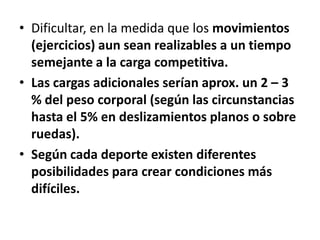 • Dificultar, en la medida que los movimientos
(ejercicios) aun sean realizables a un tiempo
semejante a la carga competitiva.
• Las cargas adicionales serían aprox. un 2 – 3
% del peso corporal (según las circunstancias
hasta el 5% en deslizamientos planos o sobre
ruedas).
• Según cada deporte existen diferentes
posibilidades para crear condiciones más
difíciles.
 