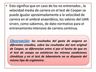 • Esto significa que en caso de los no entrenados , la
velocidad media de carrera en el test de Cooper se
puede igualar aproximadamente a la velocidad de
carrera en el umbral anaeróbico, los valores del UAN
sirven, como sabemos, de dato normativo para el
entrenamiento intensivo de carrera continua.
Observación: los resultados del gasto de oxigeno en
diferentes estudios, sobre los resultados del test original
de Cooper, se diferencian entre si por el hecho de que en
el test de campo no existieron las mismas condiciones
climáticas y en el test de laboratorio no se disponía del
mismo tipo de ergómetro.
 