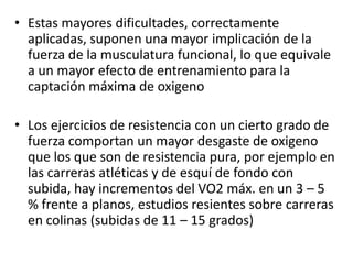• Estas mayores dificultades, correctamente
aplicadas, suponen una mayor implicación de la
fuerza de la musculatura funcional, lo que equivale
a un mayor efecto de entrenamiento para la
captación máxima de oxigeno
• Los ejercicios de resistencia con un cierto grado de
fuerza comportan un mayor desgaste de oxigeno
que los que son de resistencia pura, por ejemplo en
las carreras atléticas y de esquí de fondo con
subida, hay incrementos del VO2 máx. en un 3 – 5
% frente a planos, estudios resientes sobre carreras
en colinas (subidas de 11 – 15 grados)
 