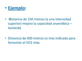 • Ejemplo:
• Distancia de 150 metros (a una intensidad
superior) mejora la capacidad anaeróbica –
lactacida
• Distancia de 400 metros es mas indicada para
fomentar el VO2 máx.
 