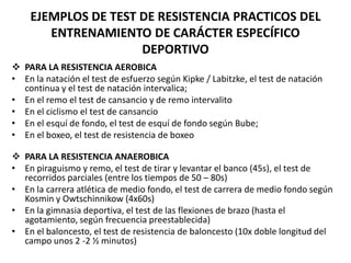 EJEMPLOS DE TEST DE RESISTENCIA PRACTICOS DEL
ENTRENAMIENTO DE CARÁCTER ESPECÍFICO
DEPORTIVO
 PARA LA RESISTENCIA AEROBICA
• En la natación el test de esfuerzo según Kipke / Labitzke, el test de natación
continua y el test de natación intervalica;
• En el remo el test de cansancio y de remo intervalito
• En el ciclismo el test de cansancio
• En el esquí de fondo, el test de esquí de fondo según Bube;
• En el boxeo, el test de resistencia de boxeo
 PARA LA RESISTENCIA ANAEROBICA
• En piraguismo y remo, el test de tirar y levantar el banco (45s), el test de
recorridos parciales (entre los tiempos de 50 – 80s)
• En la carrera atlética de medio fondo, el test de carrera de medio fondo según
Kosmin y Owtschinnikow (4x60s)
• En la gimnasia deportiva, el test de las flexiones de brazo (hasta el
agotamiento, según frecuencia preestablecida)
• En el baloncesto, el test de resistencia de baloncesto (10x doble longitud del
campo unos 2 -2 ½ minutos)
 