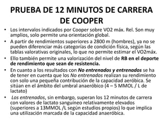 PRUEBA DE 12 MINUTOS DE CARRERA
DE COOPER
• Los intervalos indicados por Cooper sobre VO2 máx. Rel. Son muy
amplios, solo permite una orientación global.
• A partir de rendimientos superiores a 2800 m (hombres), ya no se
pueden diferenciar más categorías de condición física, según las
tablas valorativas originales, lo que no permite estimar el VO2máx.
• Ello también permite una valorización del nivel de RB en el deporte
de rendimiento que sean de resistencia.
• En cuanto a los resultados con No entrenados y entrenados se ha
de tener en cuenta que los No entrenados realizan su rendimiento
con solo una pequeña contribución de la capacidad aeróbica. Se
sitúan en el ámbito del umbral anaeróbico (4 – 5 MMOL / L de
lactato)
• Los entrenados, sin embargo, superan los 12 minutos de carrera
con valores de lactato sanguíneo relativamente elevados
(superiores a 13MMOL /L según estudios propios) lo que implica
una utilización marcada de la capacidad anaeróbica.
 