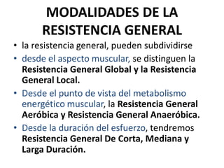 MODALIDADES DE LA
RESISTENCIA GENERAL
• la resistencia general, pueden subdividirse
• desde el aspecto muscular, se distinguen la
Resistencia General Global y la Resistencia
General Local.
• Desde el punto de vista del metabolismo
energético muscular, la Resistencia General
Aeróbica y Resistencia General Anaeróbica.
• Desde la duración del esfuerzo, tendremos
Resistencia General De Corta, Mediana y
Larga Duración.
 