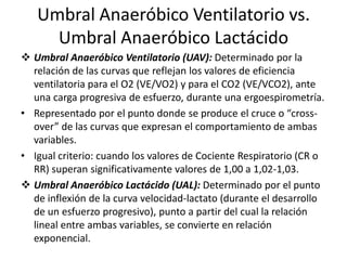 Umbral Anaeróbico Ventilatorio vs.
Umbral Anaeróbico Lactácido
 Umbral Anaeróbico Ventilatorio (UAV): Determinado por la
relación de las curvas que reflejan los valores de eficiencia
ventilatoria para el O2 (VE/VO2) y para el CO2 (VE/VCO2), ante
una carga progresiva de esfuerzo, durante una ergoespirometría.
• Representado por el punto donde se produce el cruce o “cross-
over” de las curvas que expresan el comportamiento de ambas
variables.
• Igual criterio: cuando los valores de Cociente Respiratorio (CR o
RR) superan significativamente valores de 1,00 a 1,02-1,03.
 Umbral Anaeróbico Lactácido (UAL): Determinado por el punto
de inflexión de la curva velocidad-lactato (durante el desarrollo
de un esfuerzo progresivo), punto a partir del cual la relación
lineal entre ambas variables, se convierte en relación
exponencial.
 