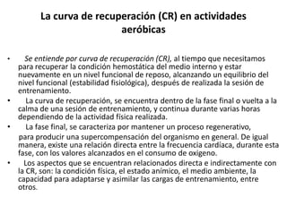 La curva de recuperación (CR) en actividades
aeróbicas
• Se entiende por curva de recuperación (CR), al tiempo que necesitamos
para recuperar la condición hemostática del medio interno y estar
nuevamente en un nivel funcional de reposo, alcanzando un equilibrio del
nivel funcional (estabilidad fisiológica), después de realizada la sesión de
entrenamiento.
• La curva de recuperación, se encuentra dentro de la fase final o vuelta a la
calma de una sesión de entrenamiento, y continua durante varias horas
dependiendo de la actividad física realizada.
• La fase final, se caracteriza por mantener un proceso regenerativo,
para producir una supercompensación del organismo en general. De igual
manera, existe una relación directa entre la frecuencia cardíaca, durante esta
fase, con los valores alcanzados en el consumo de oxigeno.
• Los aspectos que se encuentran relacionados directa e indirectamente con
la CR, son: la condición física, el estado anímico, el medio ambiente, la
capacidad para adaptarse y asimilar las cargas de entrenamiento, entre
otros.
 