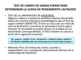 TEST DE CAMPO EN VARIAS ETAPAS PARA
DETERMINAR LA CURVA DE RENDIMIENTO LACTACIDO
• TEST DE LA UNIVERSIDAD DE MONTREAL
Objetivo: Valorar la potencia aeróbica máxima.Desarrollo:
Utiliza los mismos principios metodológicos que el Test de
Leger-Lambert (NAVETTE). El test se inicia con un ritmo de
carrera de 8 km/h y aumenta la velocidad 1 km/h cada 2
minutos. El resultado se puede valorar en la tabla con la
baremación correspondiente. El VO2 máximo se calcula a
partir de la siguiente ecuación:
• Material: Pista 20 metros de ancho, cassette y
magnetófono con la grabación del protocolo del test de la
Universidad de Montreal.
VO2 máximo = 22,859 + (1,91 x Vel.(Km/h)) – (0,8664 X Edad) + (0,0667 X
Vel. (Km/h) x Edad)Normas: Las mismas que en el Test de Leger-Lambert.
 