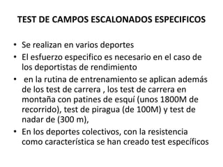 TEST DE CAMPOS ESCALONADOS ESPECIFICOS
• Se realizan en varios deportes
• El esfuerzo especifico es necesario en el caso de
los deportistas de rendimiento
• en la rutina de entrenamiento se aplican además
de los test de carrera , los test de carrera en
montaña con patines de esquí (unos 1800M de
recorrido), test de piragua (de 100M) y test de
nadar de (300 m),
• En los deportes colectivos, con la resistencia
como característica se han creado test específicos
 